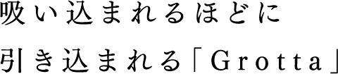 吸い込まれるほどに引き込まれる「Grotta」