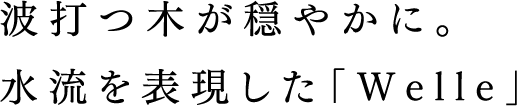 波打つ木が穏やかに。水流を表現した「Welle」