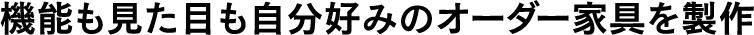 機能も見た目も自分好みのオーダー家具を製作